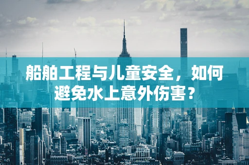 船舶工程与儿童安全，如何避免水上意外伤害？