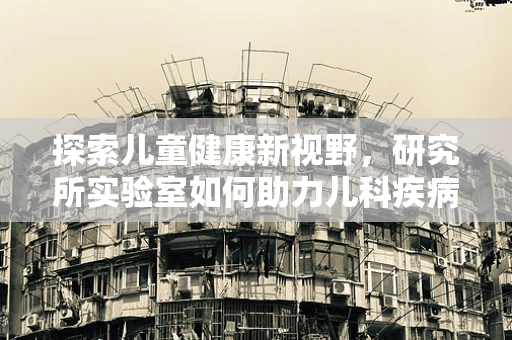 探索儿童健康新视野，研究所实验室如何助力儿科疾病早期诊断？