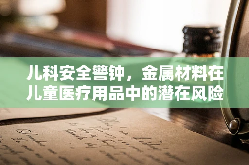 儿科安全警钟，金属材料在儿童医疗用品中的潜在风险
