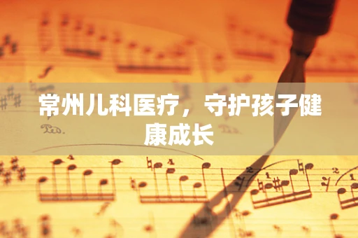 常州儿科医疗，守护孩子健康成长