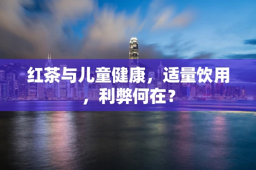 红茶与儿童健康，适量饮用，利弊何在？