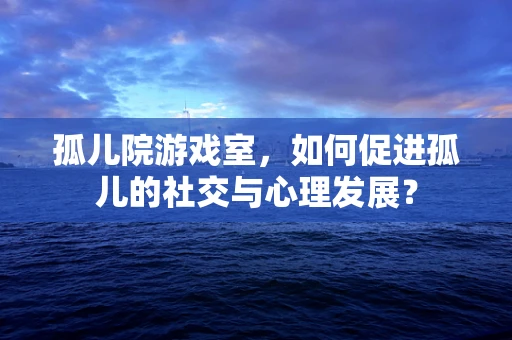孤儿院游戏室，如何促进孤儿的社交与心理发展？