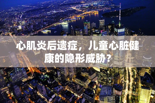 心肌炎后遗症，儿童心脏健康的隐形威胁？