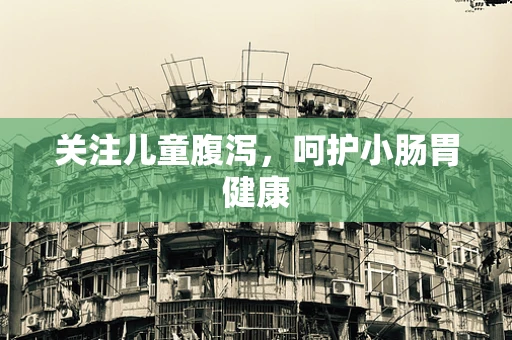 关注儿童腹泻，呵护小肠胃健康