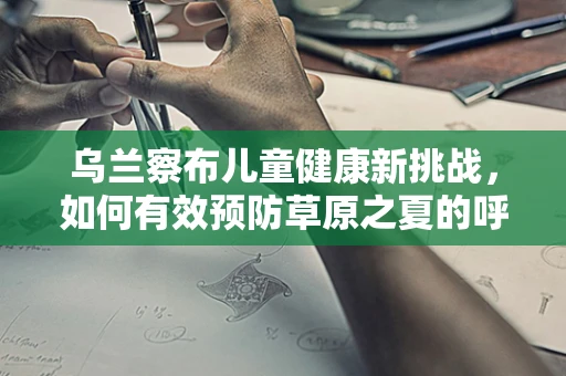 乌兰察布儿童健康新挑战，如何有效预防草原之夏的呼吸道疾病？