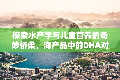 探索水产学与儿童营养的奇妙桥梁，海产品中的DHA对儿童大脑发育的影响