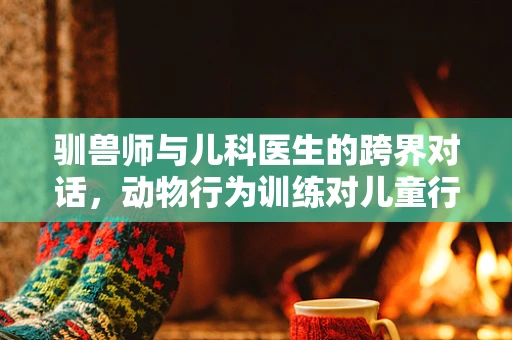 驯兽师与儿科医生的跨界对话，动物行为训练对儿童行为管理的启示