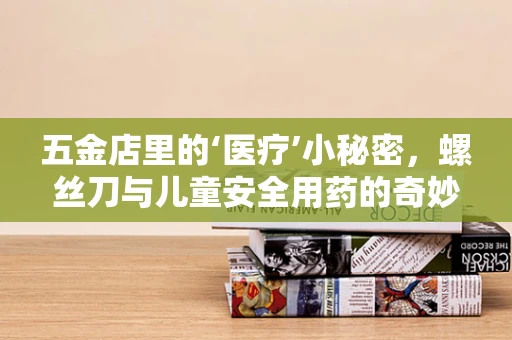 五金店里的‘医疗’小秘密，螺丝刀与儿童安全用药的奇妙联系