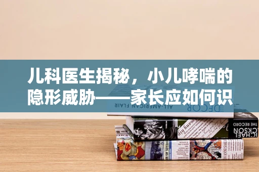 儿科医生揭秘，小儿哮喘的隐形威胁——家长应如何识别与应对？