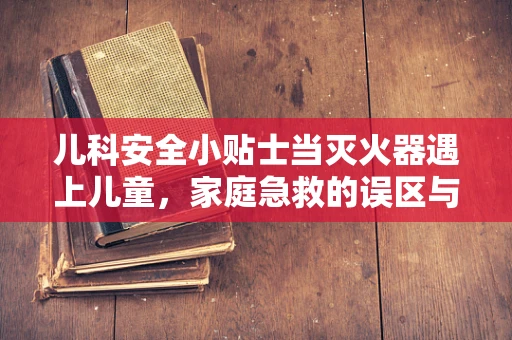 儿科安全小贴士当灭火器遇上儿童，家庭急救的误区与正确使用方法？