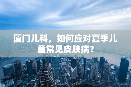 厦门儿科，如何应对夏季儿童常见皮肤病？