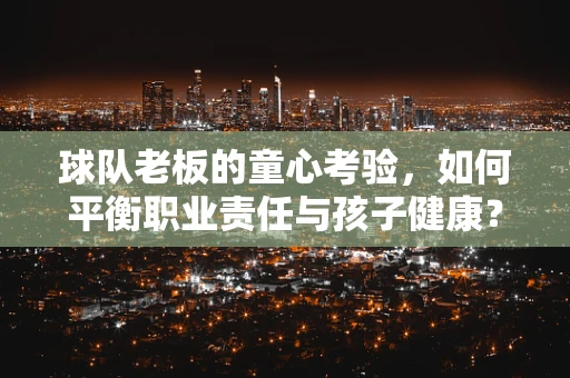 球队老板的童心考验，如何平衡职业责任与孩子健康？