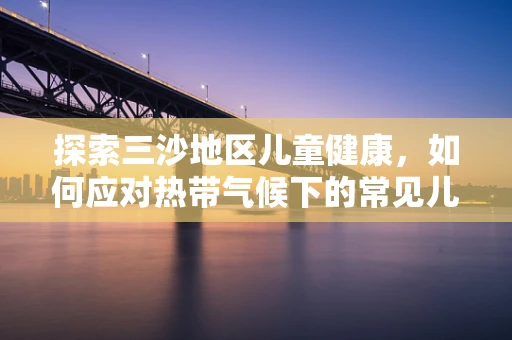 探索三沙地区儿童健康，如何应对热带气候下的常见儿科疾病？