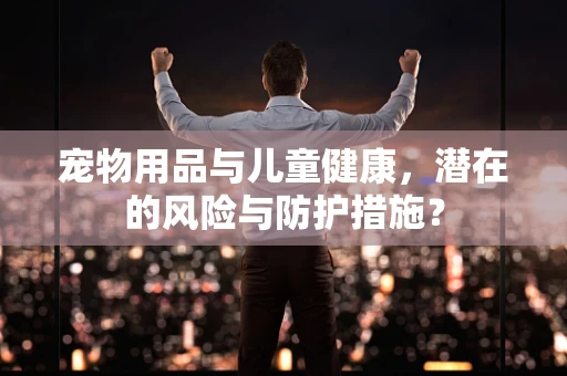 宠物用品与儿童健康，潜在的风险与防护措施？