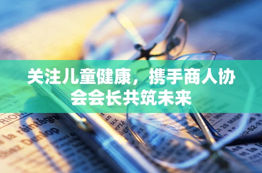 关注儿童健康，携手商人协会会长共筑未来