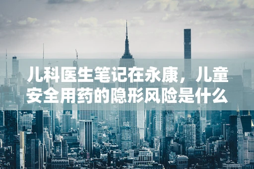 儿科医生笔记在永康，儿童安全用药的隐形风险是什么？