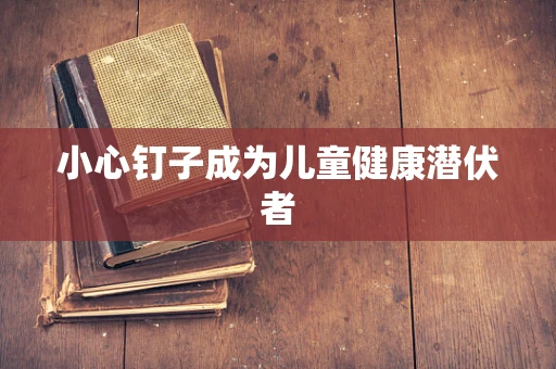 小心钉子成为儿童健康潜伏者