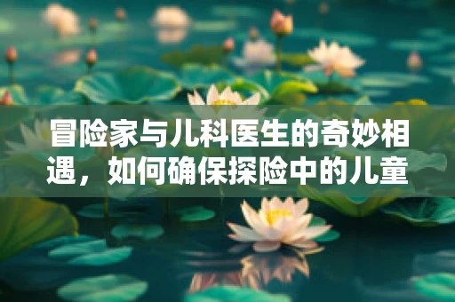冒险家与儿科医生的奇妙相遇，如何确保探险中的儿童安全？