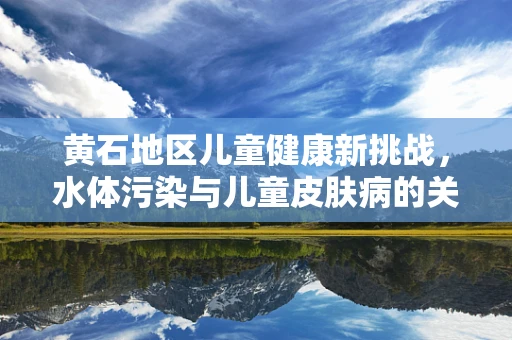 黄石地区儿童健康新挑战，水体污染与儿童皮肤病的关联