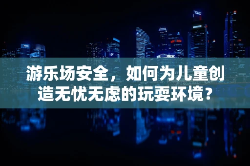 游乐场安全，如何为儿童创造无忧无虑的玩耍环境？