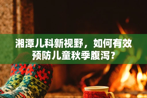 湘潭儿科新视野，如何有效预防儿童秋季腹泻？