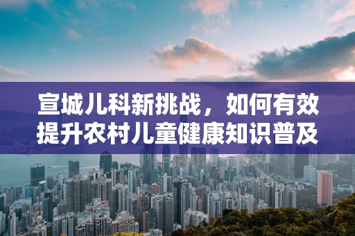 宣城儿科新挑战，如何有效提升农村儿童健康知识普及率？