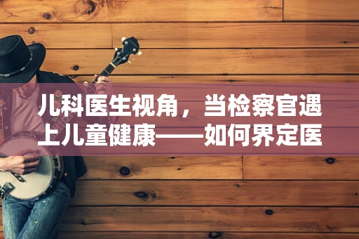 儿科医生视角，当检察官遇上儿童健康——如何界定医疗疏忽与家长期望的界限？