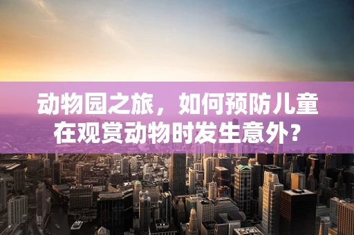 动物园之旅，如何预防儿童在观赏动物时发生意外？