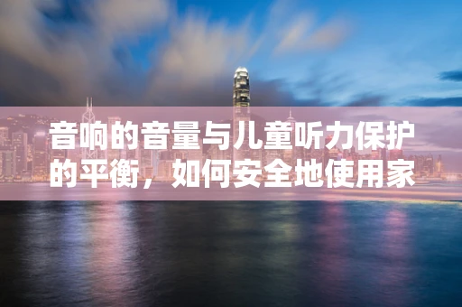 音响的音量与儿童听力保护的平衡，如何安全地使用家庭音响？