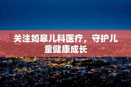 关注如皋儿科医疗，守护儿童健康成长