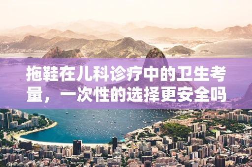 拖鞋在儿科诊疗中的卫生考量，一次性的选择更安全吗？
