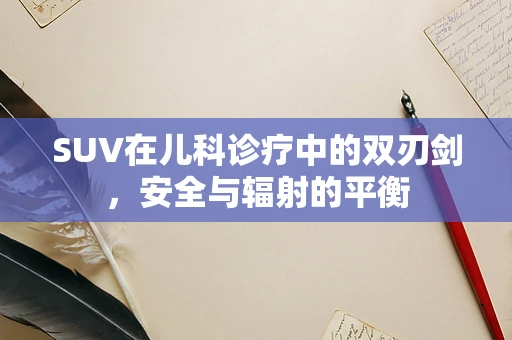SUV在儿科诊疗中的双刃剑，安全与辐射的平衡