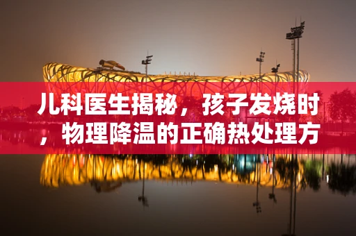 儿科医生揭秘，孩子发烧时，物理降温的正确热处理方式是什么？