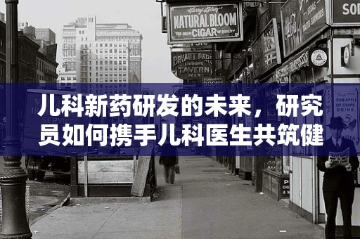 儿科新药研发的未来，研究员如何携手儿科医生共筑健康防线？