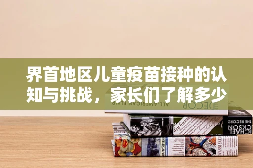 界首地区儿童疫苗接种的认知与挑战，家长们了解多少？