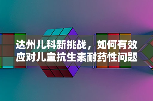 达州儿科新挑战，如何有效应对儿童抗生素耐药性问题？