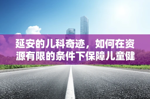延安的儿科奇迹，如何在资源有限的条件下保障儿童健康？