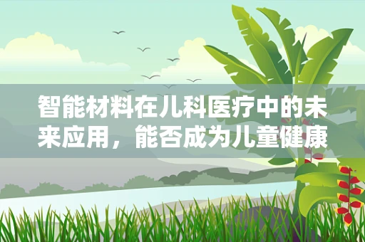 智能材料在儿科医疗中的未来应用，能否成为儿童健康守护的新星？