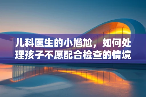 儿科医生的小尴尬，如何处理孩子不愿配合检查的情境？