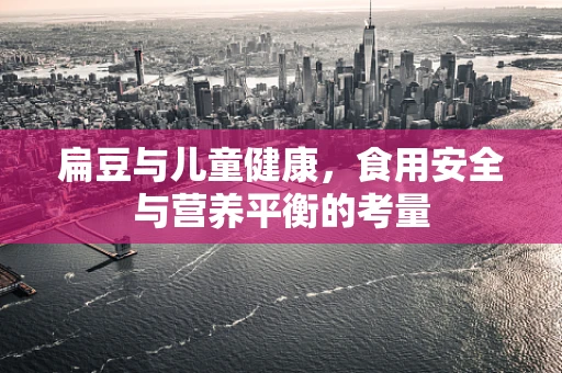 扁豆与儿童健康，食用安全与营养平衡的考量