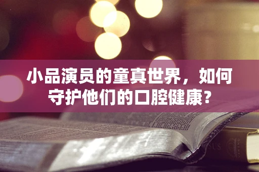 小品演员的童真世界，如何守护他们的口腔健康？