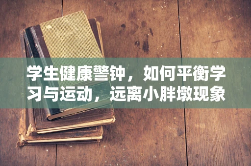 学生健康警钟，如何平衡学习与运动，远离小胖墩现象？