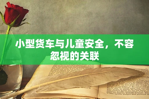 小型货车与儿童安全，不容忽视的关联