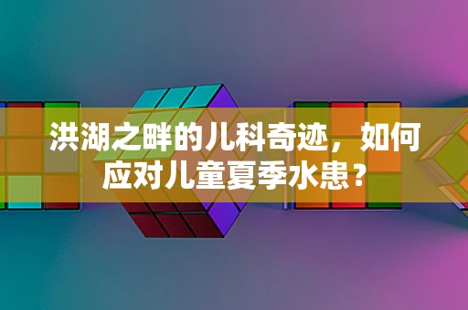 洪湖之畔的儿科奇迹，如何应对儿童夏季水患？