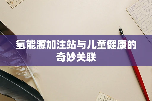 氢能源加注站与儿童健康的奇妙关联