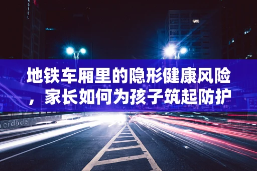 地铁车厢里的隐形健康风险，家长如何为孩子筑起防护墙？