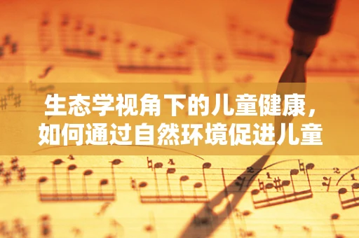 生态学视角下的儿童健康，如何通过自然环境促进儿童免疫力？