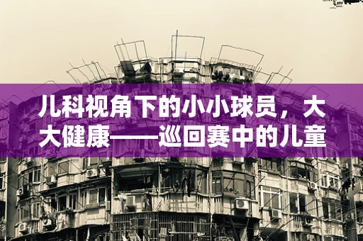 儿科视角下的小小球员，大大健康——巡回赛中的儿童运动安全与营养管理