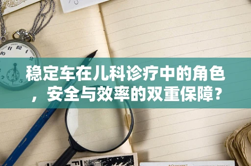 稳定车在儿科诊疗中的角色，安全与效率的双重保障？