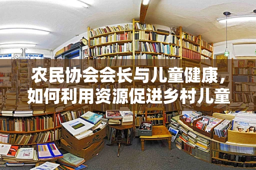农民协会会长与儿童健康，如何利用资源促进乡村儿童医疗普及？